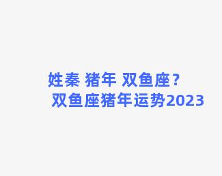 姓秦 猪年 双鱼座？双鱼座猪年运势2023